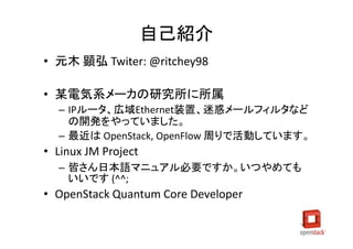 自己紹介
• 元木 顕弘 Twiter: @ritchey98

• 某電気系メーカの研究所に所属
  – IPルータ、広域Ethernet装置、迷惑メールフィルタなど
    の開発をやっていました。
  – 最近は OpenStack, OpenFlow 周りで活動しています。
• Linux JM Project
  – 皆さん日本語マニュアル必要ですか。いつやめても
    いいです (^^;
• OpenStack Quantum Core Developer
 