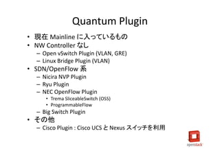 Quantum Plugin
• 現在 Mainline に入っているもの
• NW Controller なし
  – Open vSwitch Plugin (VLAN, GRE)
  – Linux Bridge Plugin (VLAN)
• SDN/OpenFlow 系
  – Nicira NVP Plugin
  – Ryu Plugin
  – NEC OpenFlow Plugin
     • Trema SliceableSwitch (OSS)
     • ProgrammableFlow
  – Big Switch Plugin
• その他
  – Cisco Plugin : Cisco UCS と Nexus スイッチを利用
 