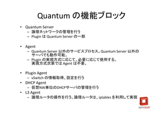 Quantum の機能ブロック
• Quantum Server
   – 論理ネットワークの管理を行う
   – Plugin は Quantum Server の一部

• Agent
   – Quantum Server 以外のサービスプロセス。Quantum Server 以外の
     サーバでも動作可能。
   – Plugin の実現方式に応じて、必要に応じて使用する。
     実現方式次第では Agent は不要。

• Plugin Agent
   – vSwitch の情報取得、設定を行う
• DHCP Agent
   – 仮想NW単位のDHCPサーバの管理を行う
• L3 Agent
   – 論理ルータの操作を行う。論理ルータは、iptables を利用して実現
 