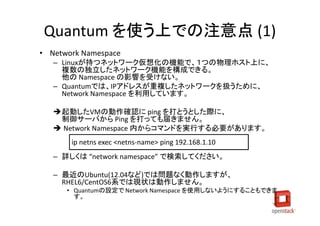 Quantum を使う上での注意点 (1)
• Network Namespace
   – Linuxが持つネットワーク仮想化の機能で、１つの物理ホスト上に、
     複数の独立したネットワーク機能を構成できる。
     他の Namespace の影響を受けない。
   – Quantumでは、IPアドレスが重複したネットワークを扱うために、
     Network Namespace を利用しています。

   起動したVMの動作確認に ping を打とうとした際に、
    制御サーバから Ping を打っても届きません。
    Network Namespace 内からコマンドを実行する必要があります。
       ip netns exec <netns-name> ping 192.168.1.10
   – 詳しくは “network namespace” で検索してください。

   – 最近のUbuntu(12.04など)では問題なく動作しますが、
     RHEL6/CentOS6系では現状は動作しません。
      • Quantumの設定で Network Namespace を使用しないようにすることもできま
        す。
 
