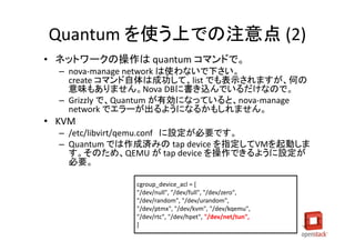 Quantum を使う上での注意点 (2)
• ネットワークの操作は quantum コマンドで。
  – nova-manage network は使わないで下さい。
    create コマンド自体は成功して、list でも表示されますが、何の
    意味もありません。Nova DBに書き込んでいるだけなので。
  – Grizzly で、Quantum が有効になっていると、nova-manage
    network でエラーが出るようになるかもしれません。
• KVM
  – /etc/libvirt/qemu.conf に設定が必要です。
  – Quantum では作成済みの tap device を指定してVMを起動しま
    す。そのため、QEMU が tap device を操作できるように設定が
    必要。

               cgroup_device_acl = [
               "/dev/null", "/dev/full", "/dev/zero",
               "/dev/random", "/dev/urandom",
               "/dev/ptmx", "/dev/kvm", "/dev/kqemu",
               "/dev/rtc", "/dev/hpet", "/dev/net/tun",
               ]
 