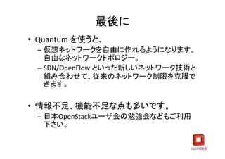 最後に
• Quantum を使うと、
 – 仮想ネットワークを自由に作れるようになります。
   自由なネットワークトポロジー。
 – SDN/OpenFlow といった新しいネットワーク技術と
   組み合わせて、従来のネットワーク制限を克服で
   きます。

• 情報不足、機能不足な点も多いです。
 – 日本OpenStackユーザ会の勉強会などもご利用
   下さい。
 
