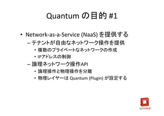 Quantum の目的 #1

• Network-as-a-Service (NaaS) を提供する
  – テナントが自由なネットワーク操作を提供
    • 複数のプライベートなネットワークの作成
    • IPアドレスの制御
  – 論理ネットワーク操作API
    • 論理操作と物理操作を分離
    • 物理レイヤーは Quantum (Plugin) が設定する
 