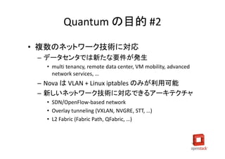 Quantum の目的 #2

• 複数のネットワーク技術に対応
 – データセンタでは新たな要件が発生
   • multi tenancy, remote data center, VM mobility, advanced
     network services, …
 – Nova は VLAN + Linux iptables のみが利用可能
 – 新しいネットワーク技術に対応できるアーキテクチャ
   • SDN/OpenFlow-based network
   • Overlay tunneling (VXLAN, NVGRE, STT, …)
   • L2 Fabric (Fabric Path, QFabric, …)
 