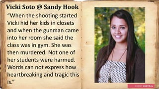 Vicki Soto @ Sandy Hook
“When the shooting started
Vicki hid her kids in closets
and when the gunman came
into her room she said the
class was in gym. She was
then murdered. Not one of
her students were harmed.
Words can not express how
heartbreaking and tragic this
is.”
 