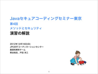 Javaセキュアコーディングセミナー東京
第4回
メソッドとセキュリティ
演習の解説

2012年12月16日(日)
JPCERTコーディネーションセンター
脆弱性解析チーム
熊谷裕志、戸田 洋三




                      1
 