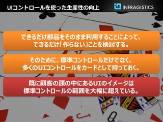 UIコントロールを使った生産性の向上




  できるだけ部品をそのまま利用することによって、
    できるだけ「作らない」ことを検討する。

   そのために、標準コントロールだけでなく、
  多くのUIコントロールをカードとして持っておく。

    既に顧客の頭の中にあるUIのイメージは
   標準コントロールの範囲を大幅に超えている。
 
