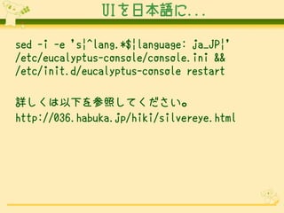 UIձZ...

sed -i -e 's|^lang.*$|language: ja_JP|' ?
/etc/eucalyptus-console/console.ini && ?
/etc/init.d/eucalyptus-console restart

Ԕ¤դƤ
http://036.habuka.jp/hiki/silvereye.html
 