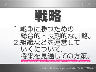 戦略
1.戦争に勝つための
 総合的・長期的な計略。
2.組織などを運営して
 いくについて、
 将来を見通しての方策。
    http://dictionary.goo.ne.jp/leaf/jn2/127708/m0u/
 