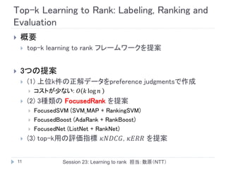 Top-k Learning to Rank: Labeling, Ranking and
Evaluation
    概要
        top-k learning to rank フレームワークを提案


    3つの提案
        (1) 上位k件の正解データをpreference judgmentsで作成
            コストが少ない: 𝑂 𝑘 log 𝑛
        (2) 3種類の FocusedRank を提案
            FocusedSVM (SVM_MAP + RankingSVM)
            FocusedBoost (AdaRank + RankBoost)
            FocusedNet (ListNet + RankNet)
        (3) top-k用の評価指標 𝜅𝑁𝐷𝐶𝐺, 𝜅𝐸𝑅𝑅 を提案


    11                Session 23: Learning to rank 担当：数原（NTT）
 