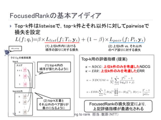 FocusedRankの基本アイディア
    Top-k件はlistwiseで，top-k件とそれ以外に対してpairwiseで
     損失を設定

                       (1) 上位k件内における                   (2) 上位k件 vs. それ以外
ポイントだよ
                       順序の誤りに対する損失                     のペア誤りに対する損失

クエリ𝑞 𝑖 の検索結果
    top-k
                                         Top-k用の評価指標 (提案)
         スコア          (1) top-k内の          𝜅 − 𝑁𝐷𝐶𝐺: 上位k件のみを考慮したNDCG
                    順序が保たれるように
         𝑘+1
                                           𝜅 − 𝐸𝑅𝑅: 上位k件のみを考慮したERR
            𝑘
                …




            1


    top-k以外

            0

            0
                      (2) top-k文書と
                    それ以外のペア誤りが               FocusedRankの損失設定により，
                …




                     最小になるように                 上記評価指標が最適化される
            0
    12                Session 23: Learning to rank 担当：数原（NTT）
 