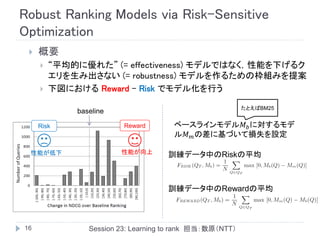 Robust Ranking Models via Risk-Sensitive
Optimization
    概要
        “平均的に優れた” (= effectiveness) モデルではなく，性能を下げるク
         エリを生み出さない (= robustness) モデルを作るための枠組みを提案
        下図における Reward – Risk でモデル化を行う

                                                          たとえばBM25
             baseline

     Risk                Reward       ベースラインモデル𝑀 𝑏 に対するモデ
                                      ル𝑀 𝑚 の差に基づいて損失を設定

 性能が低下                  性能が向上        訓練データ中のRiskの平均



                                     訓練データ中のRewardの平均



16              Session 23: Learning to rank 担当：数原（NTT）
 