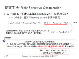 提案手法: Risk-Sensitive Optimization
    以下のトレードオフ基準をLambdaMARTに組み込む
        𝛼 = 0のとき，通常のlearning to rank手法の設定
                                                           ここに反映




    LambdaMARTでは，クエリ毎に全文書ペアについて
    計算される𝜆 𝑖𝑗 に基づいてパラメータを更新：

    ポイントだよ



                  対象クエリにおける𝑀 𝑚 の評価値が，
    ベースライン𝑀 𝑏 を下回っている場合，従来同様に評価指標を向上する更新を行い，
     ベースライン𝑀 𝑏 を上回っている場合，ベースラインを下回らないような更新を行う

                                    既に上回っているクエリに関して，
                                     攻める方向には更新しない
    17           Session 23: Learning to rank 担当：数原（NTT）
 