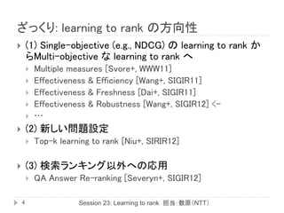ざっくり: learning to rank の方向性
       (1) Single-objective (e.g., NDCG) の learning to rank か
        らMulti-objective な learning to rank へ
           Multiple measures [Svore+, WWW11]
           Effectiveness & Efficiency [Wang+, SIGIR11]
           Effectiveness & Freshness [Dai+, SIGIR11]
           Effectiveness & Robustness [Wang+, SIGIR12] <-
           …
       (2) 新しい問題設定
           Top-k learning to rank [Niu+, SIRIR12]

       (3) 検索ランキング以外への応用
           QA Answer Re-ranking [Severyn+, SIGIR12]

    4                  Session 23: Learning to rank 担当：数原（NTT）
 