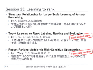Session 23: Learning to rank
       Structural Relationship for Large-Scale Learning of Answer
        Re-ranking
           by A. Severyn, A. Moschitti
           質問応答の回答を浅い構文解析と木構造カーネルを用いてランキ
            ング問題として解く

       Top-k Learning to Rank: Labeling, Ranking and Evaluation
           by S. Niu, J. Guo, Y. Lan, X. Cheng
           上位k件のランキング問題の新しい定式化．正解データ作成，学習
            手法，評価指標を提案

       Robust Ranking Models via Risk-Sensitive Optimization
           by L. Wang, P. N. Bennett, K. C.-T.
           精度を下げるクエリを発生させずに全体の精度を上げるための定
            式化と手法の提案

    5                Session 23: Learning to rank 担当：数原（NTT）
 