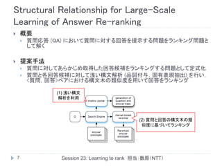 Structural Relationship for Large-Scale
Learning of Answer Re-ranking
       概要
           質問応答 (QA) において質問に対する回答を提示する問題をランキング問題と
            して解く

       提案手法
           質問に対してあらかじめ取得した回答候補をランキングする問題として定式化
           質問と各回答候補に対して浅い構文解析 (品詞付与，固有表現抽出) を行い，
            <質問，回答>ペアにおける構文木の類似度を用いて回答をランキング

                  (1) 浅い構文
                   解析を利用




                                                (2) 質問と回答の構文木の類
                                                 似度に基づいてランキング




    7              Session 23: Learning to rank 担当：数原（NTT）
 