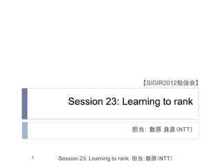 【SIGIR2012勉強会】


       Session 23: Learning to rank

                             担当： 数原 良彦（NTT）



1   Session 23: Learning to rank 担当：数原（NTT）
 