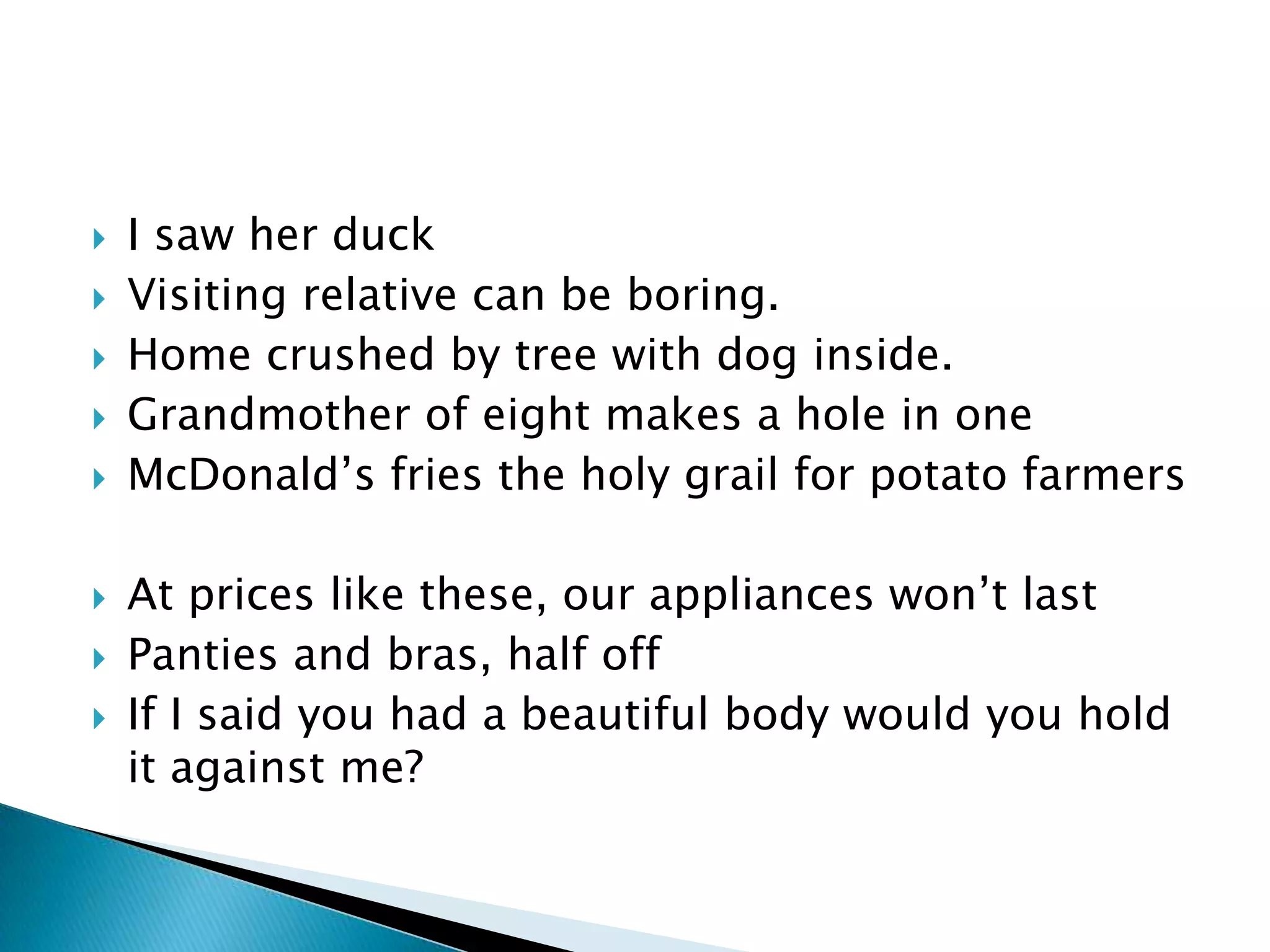    I saw her duck
   Visiting relative can be boring.
   Home crushed by tree with dog inside.
   Grandmother of eight makes a hole in one
   McDonald’s fries the holy grail for potato farmers

   At prices like these, our appliances won’t last
   Panties and bras, half off
   If I said you had a beautiful body would you hold
    it against me?
 