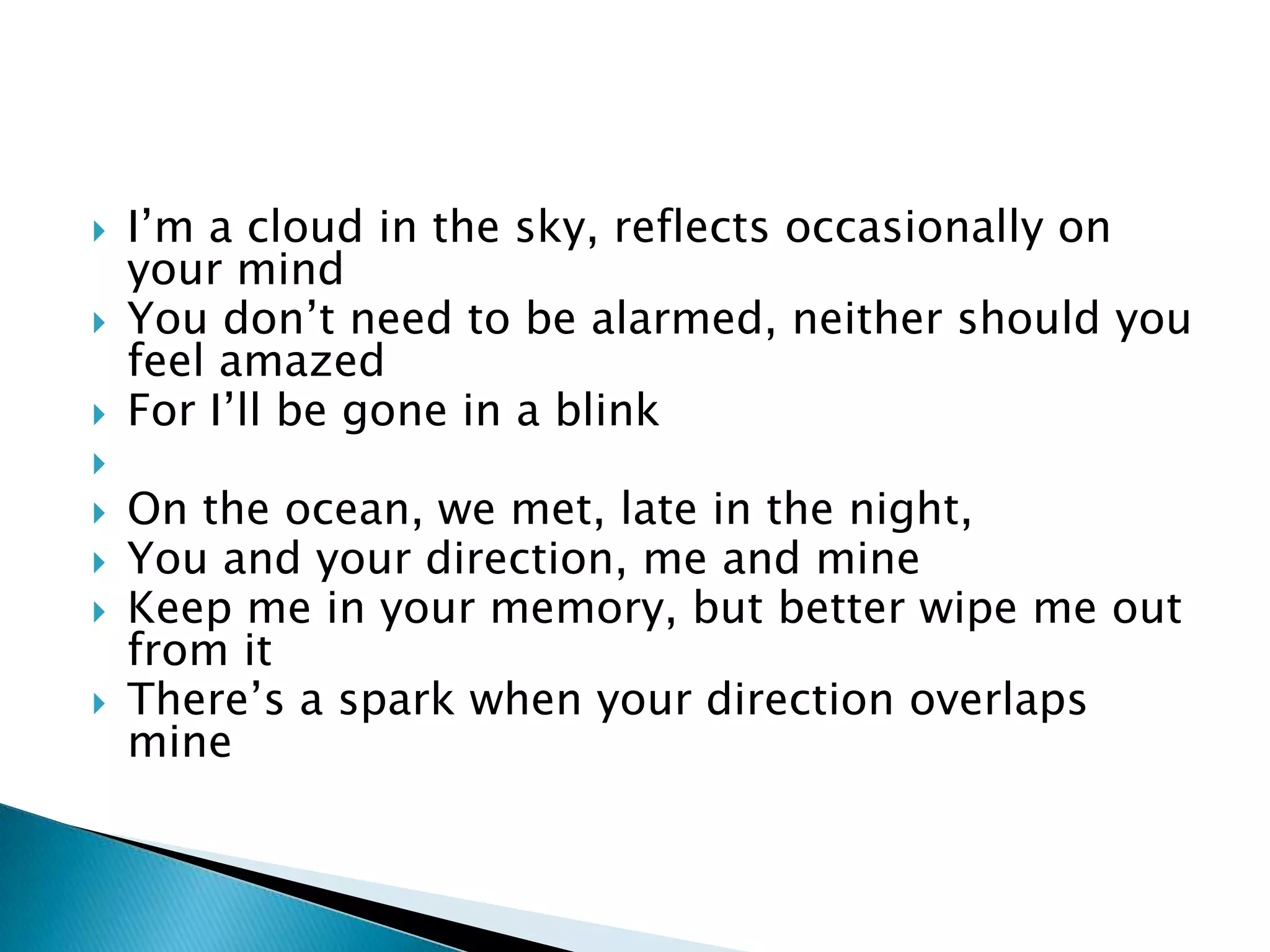    I’m a cloud in the sky, reflects occasionally on
    your mind
   You don’t need to be alarmed, neither should you
    feel amazed
   For I’ll be gone in a blink

   On the ocean, we met, late in the night,
   You and your direction, me and mine
   Keep me in your memory, but better wipe me out
    from it
   There’s a spark when your direction overlaps
    mine
 