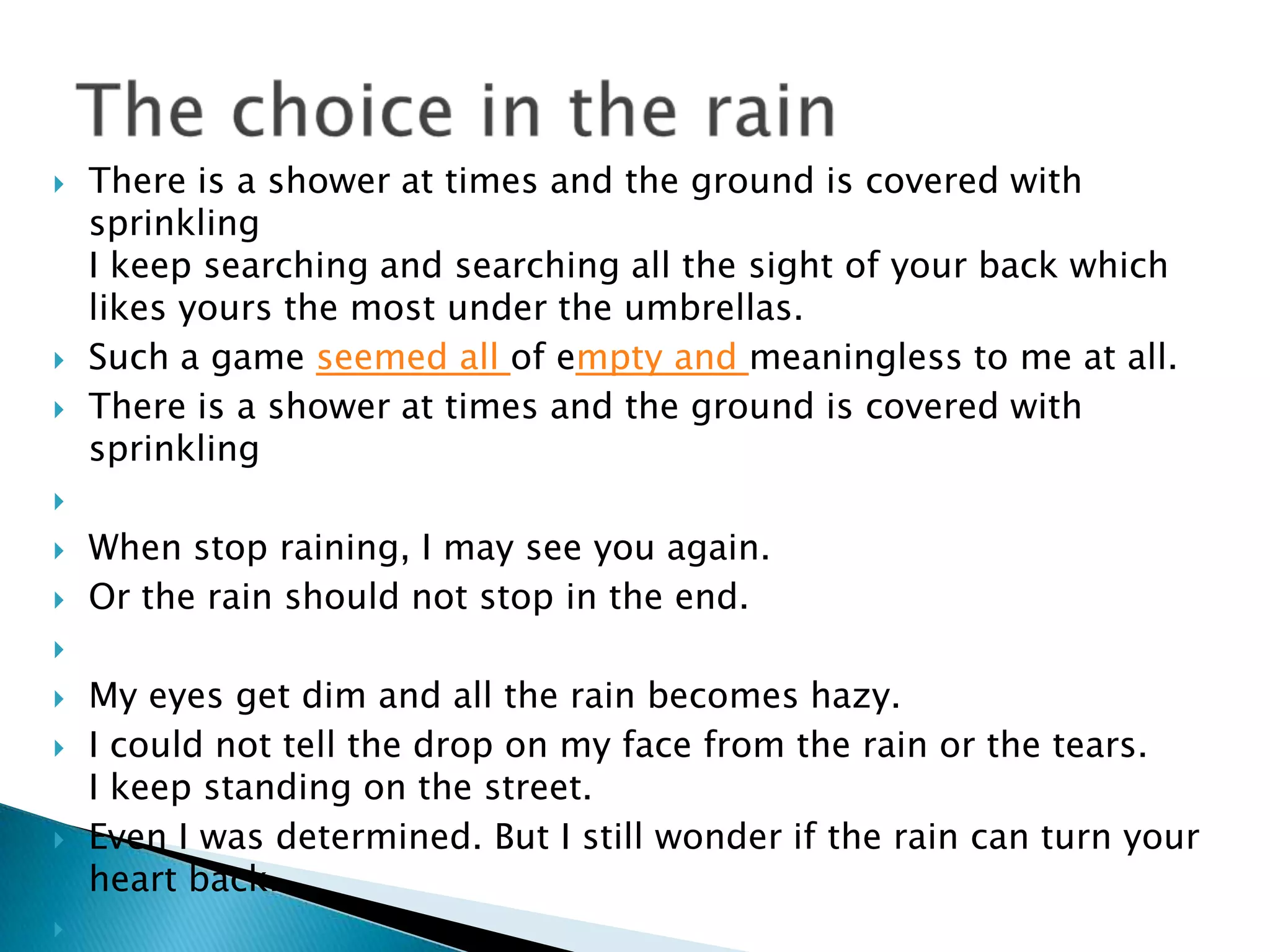    There is a shower at times and the ground is covered with
    sprinkling
    I keep searching and searching all the sight of your back which
    likes yours the most under the umbrellas.
   Such a game seemed all of empty and meaningless to me at all.
   There is a shower at times and the ground is covered with
    sprinkling


   When stop raining, I may see you again.
   Or the rain should not stop in the end.


   My eyes get dim and all the rain becomes hazy.
   I could not tell the drop on my face from the rain or the tears.
    I keep standing on the street.
   Even I was determined. But I still wonder if the rain can turn your
    heart back.

 