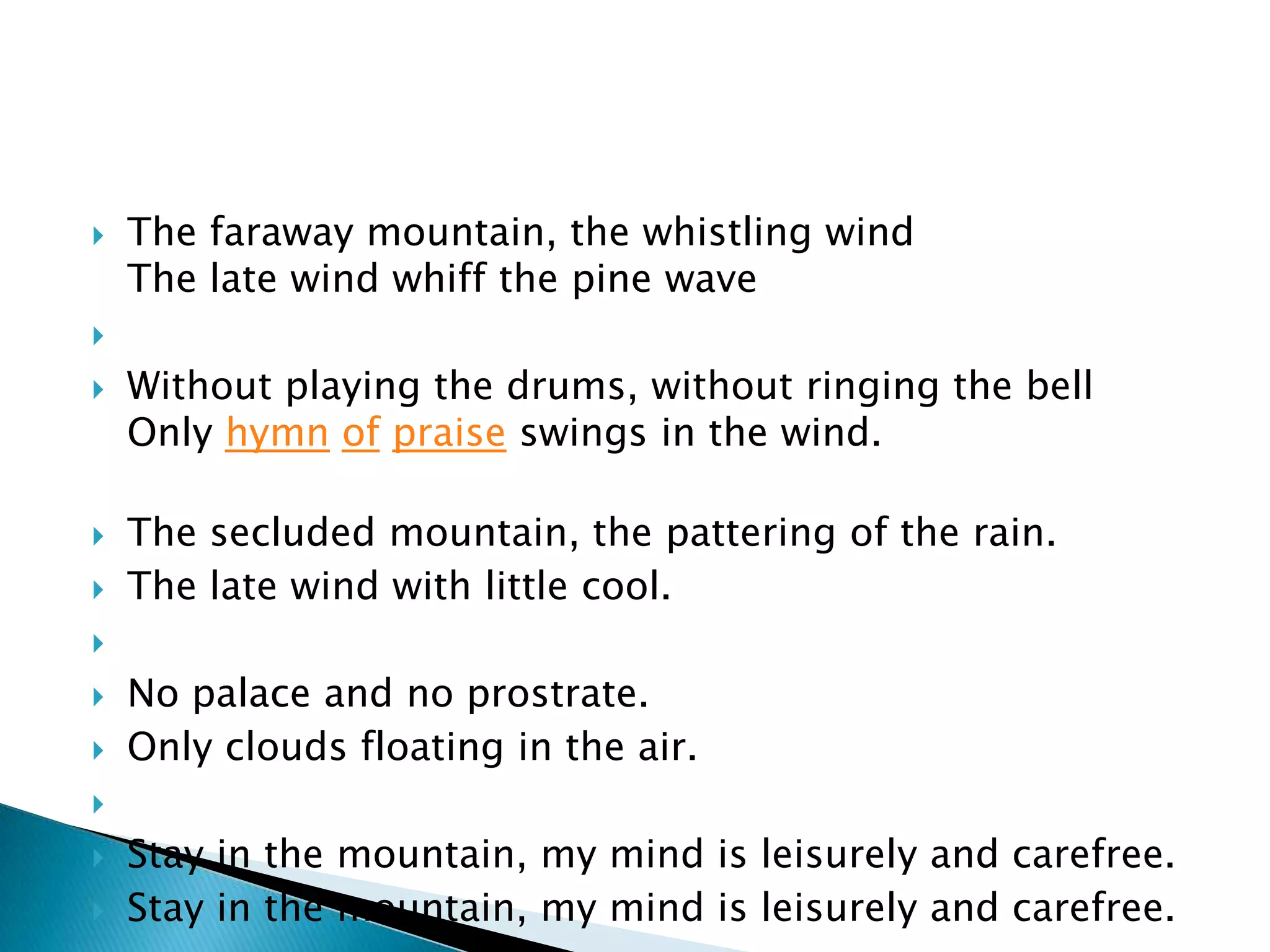    The faraway mountain, the whistling wind
    The late wind whiff the pine wave


   Without playing the drums, without ringing the bell
    Only hymn of praise swings in the wind.

   The secluded mountain, the pattering of the rain.
   The late wind with little cool.


   No palace and no prostrate.
   Only clouds floating in the air.


   Stay in the mountain, my mind is leisurely and carefree.
   Stay in the mountain, my mind is leisurely and carefree.
 