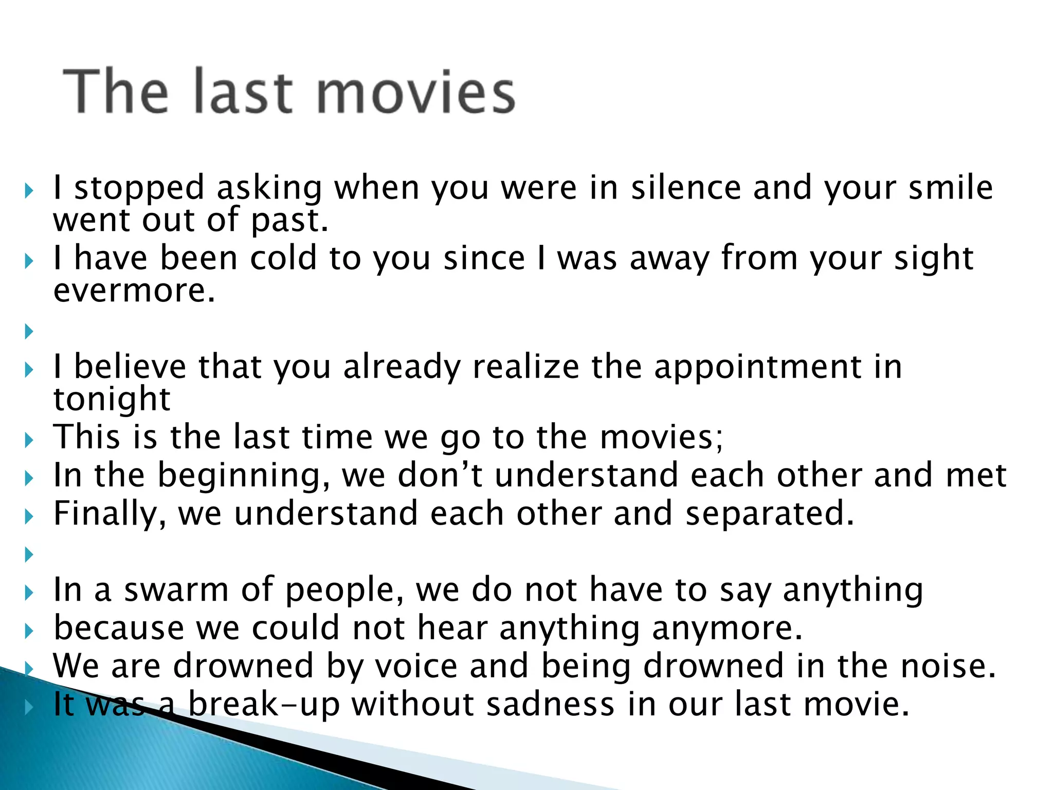    I stopped asking when you were in silence and your smile
    went out of past.
   I have been cold to you since I was away from your sight
    evermore.

   I believe that you already realize the appointment in
    tonight
   This is the last time we go to the movies;
   In the beginning, we don’t understand each other and met
   Finally, we understand each other and separated.

   In a swarm of people, we do not have to say anything
   because we could not hear anything anymore.
   We are drowned by voice and being drowned in the noise.
   It was a break-up without sadness in our last movie.
 
