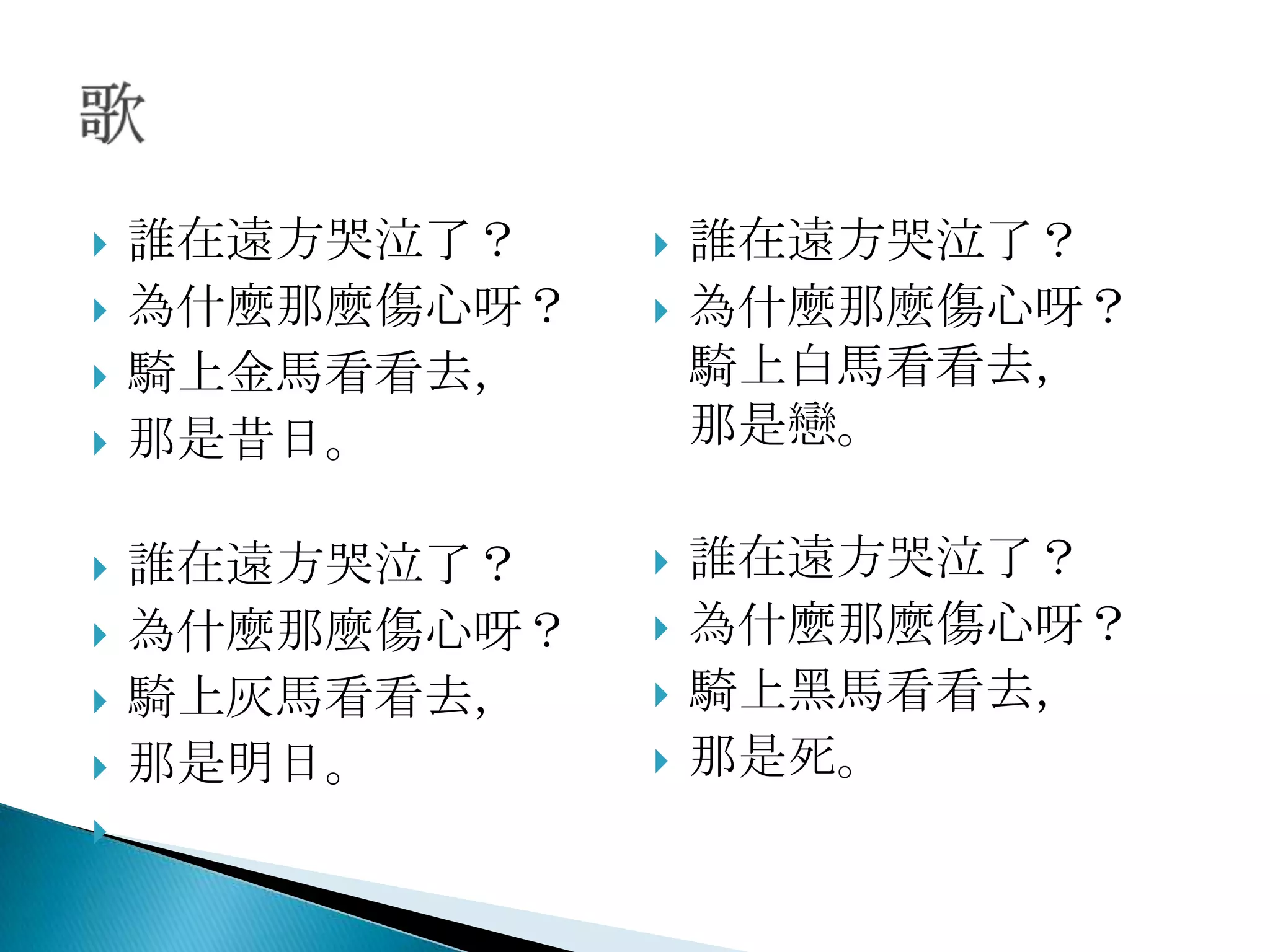    誰在遠方哭泣了？       誰在遠方哭泣了？
   為什麼那麼傷心呀？      為什麼那麼傷心呀？
   騎上金馬看看去，        騎上白馬看看去，
   那是昔日。           那是戀。

   誰在遠方哭泣了？       誰在遠方哭泣了？
   為什麼那麼傷心呀？      為什麼那麼傷心呀？
   騎上灰馬看看去，       騎上黑馬看看去，
   那是明日。          那是死。

 