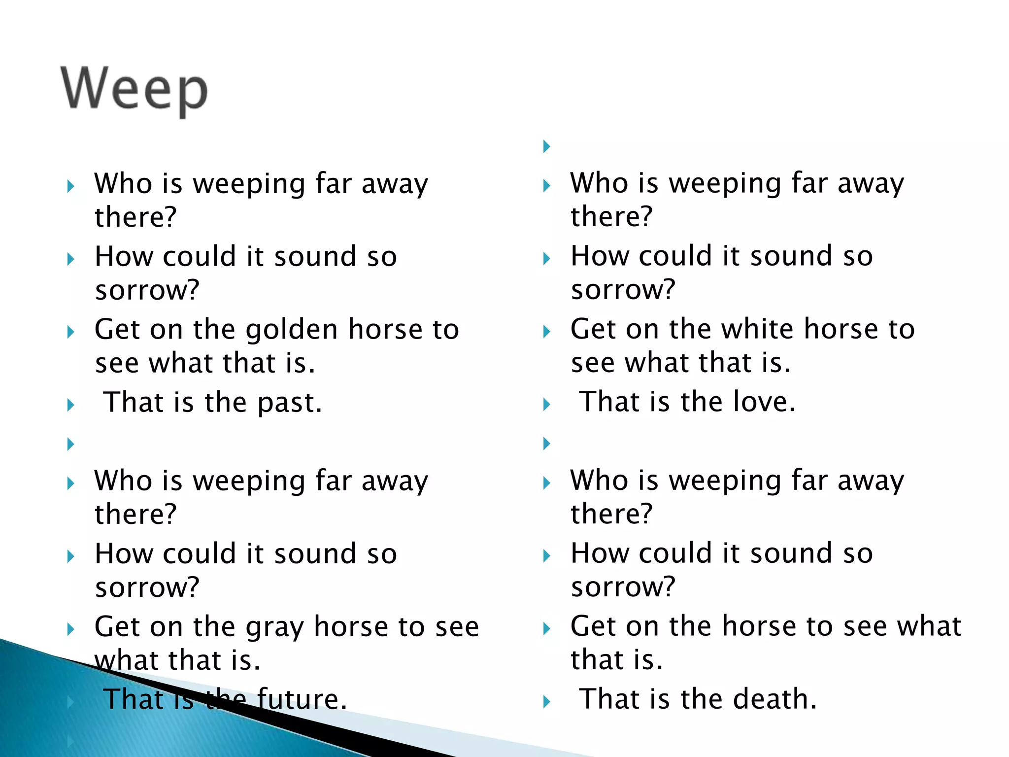 

   Who is weeping far away           Who is weeping far away
    there?                             there?
   How could it sound so             How could it sound so
    sorrow?                            sorrow?
   Get on the golden horse to        Get on the white horse to
    see what that is.                  see what that is.
    That is the past.                 That is the love.
                                  

   Who is weeping far away           Who is weeping far away
    there?                             there?
   How could it sound so             How could it sound so
    sorrow?                            sorrow?
   Get on the gray horse to see      Get on the horse to see what
    what that is.                      that is.
    That is the future.               That is the death.

 