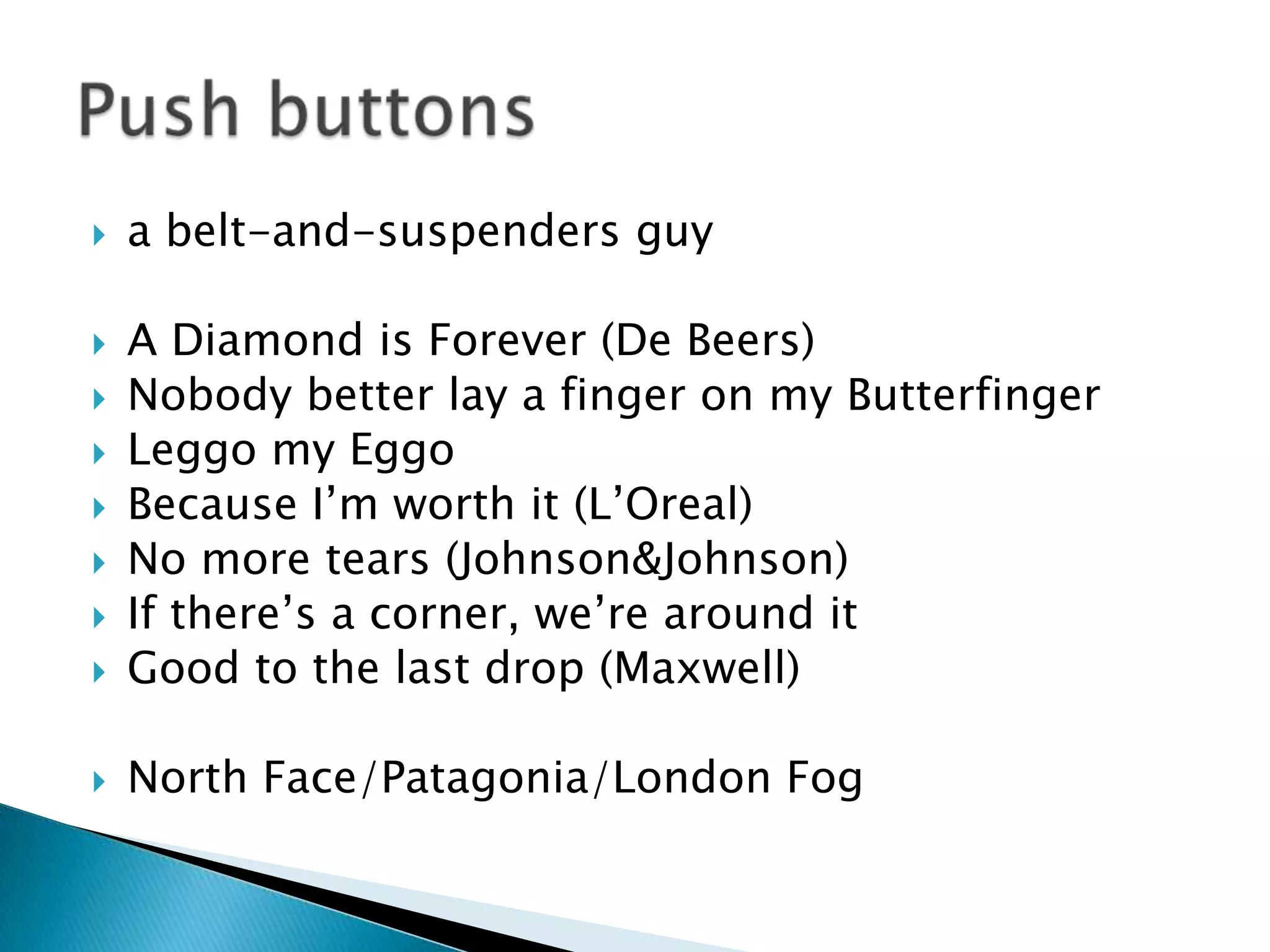    a belt-and-suspenders guy

   A Diamond is Forever (De Beers)
   Nobody better lay a finger on my Butterfinger
   Leggo my Eggo
   Because I’m worth it (L’Oreal)
   No more tears (Johnson&Johnson)
   If there’s a corner, we’re around it
   Good to the last drop (Maxwell)

   North Face/Patagonia/London Fog
 