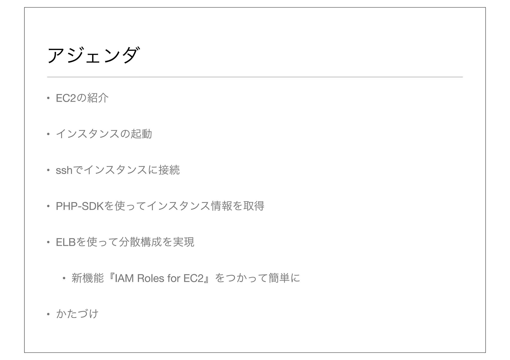アジェンダ

• EC2の紹介


• インスタンスの起動


• sshでインスタンスに接続


• PHP-SDKを使ってインスタンス情報を取得


• ELBを使って分散構成を実現


  • 新機能『IAM Roles for EC2』をつかって簡単に


• かたづけ
 