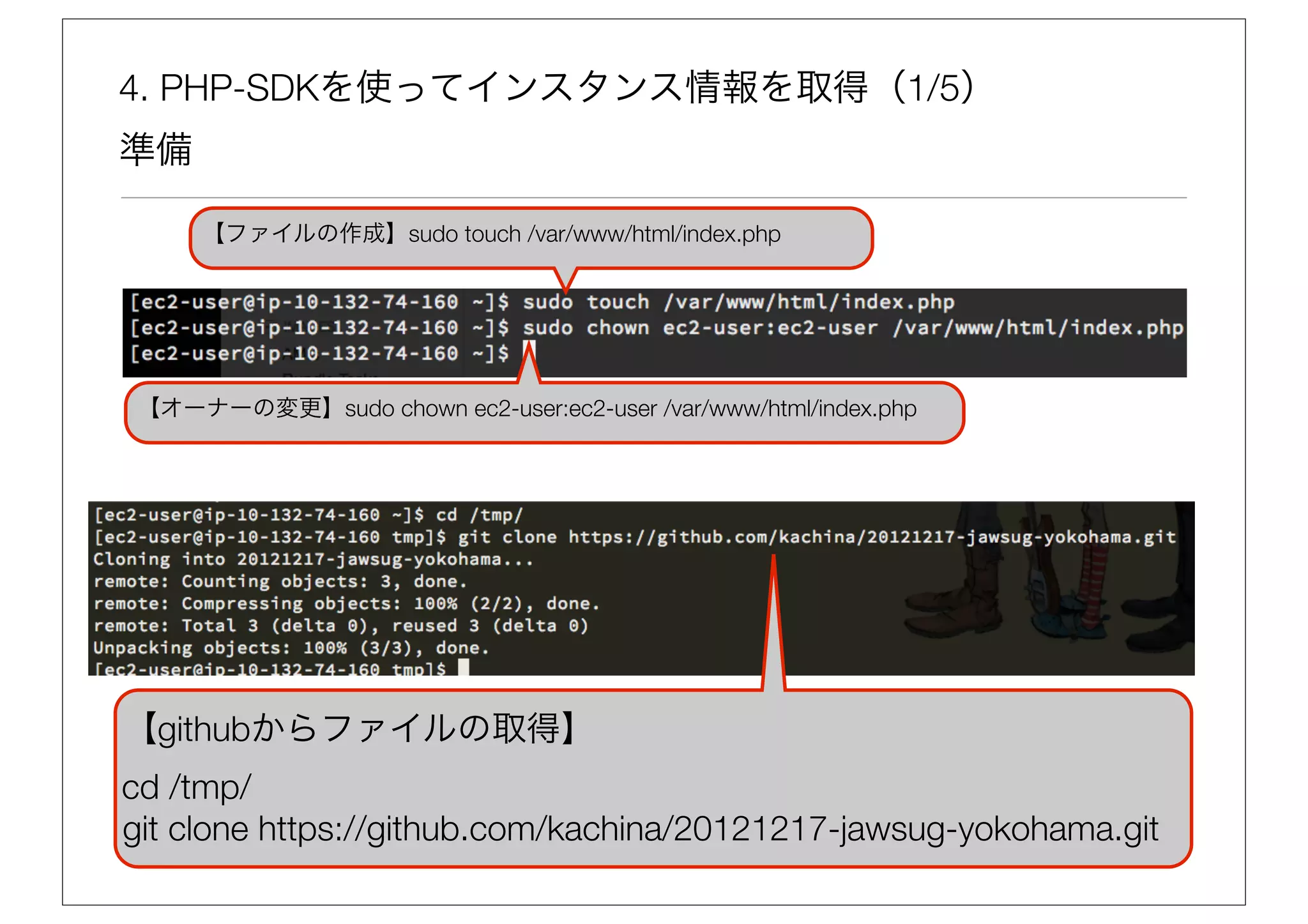 4. PHP-SDKを使ってインスタンス情報を取得（1/5）
準備

     【ファイルの作成】sudo touch /var/www/html/index.php




【オーナーの変更】sudo chown ec2-user:ec2-user /var/www/html/index.php




【githubからファイルの取得】
cd /tmp/
git clone https://github.com/kachina/20121217-jawsug-yokohama.git
 