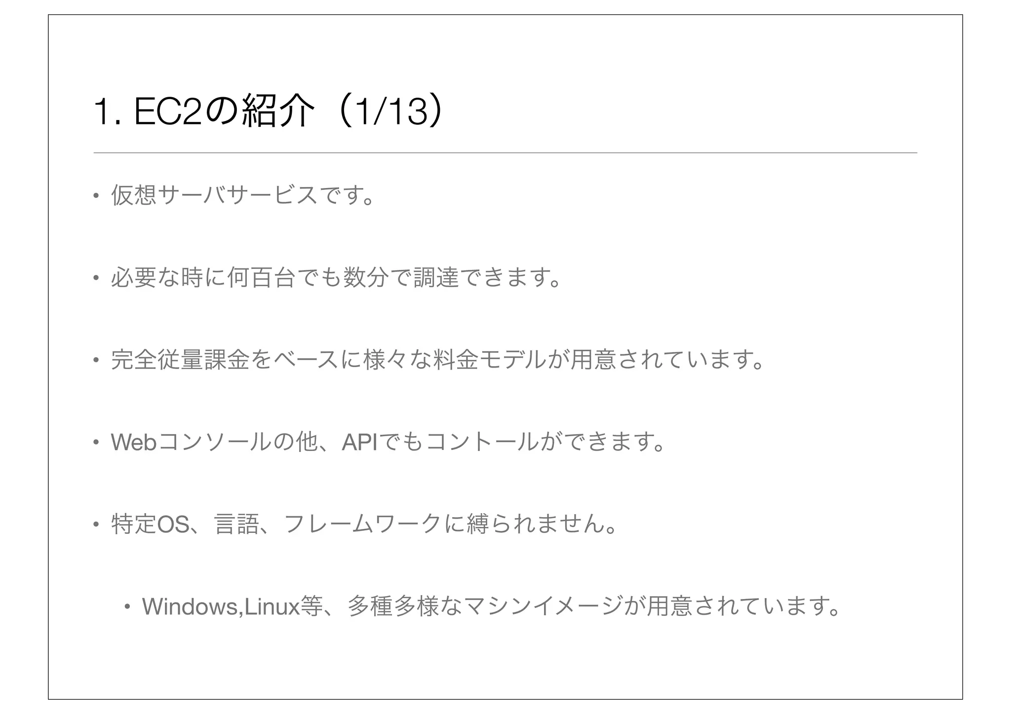 1. EC2の紹介（1/13）

• 仮想サーバサービスです。


• 必要な時に何百台でも数分で調達できます。


• 完全従量課金をベースに様々な料金モデルが用意されています。


• Webコンソールの他、APIでもコントールができます。


• 特定OS、言語、フレームワークに縛られません。


 • Windows,Linux等、多種多様なマシンイメージが用意されています。
 
