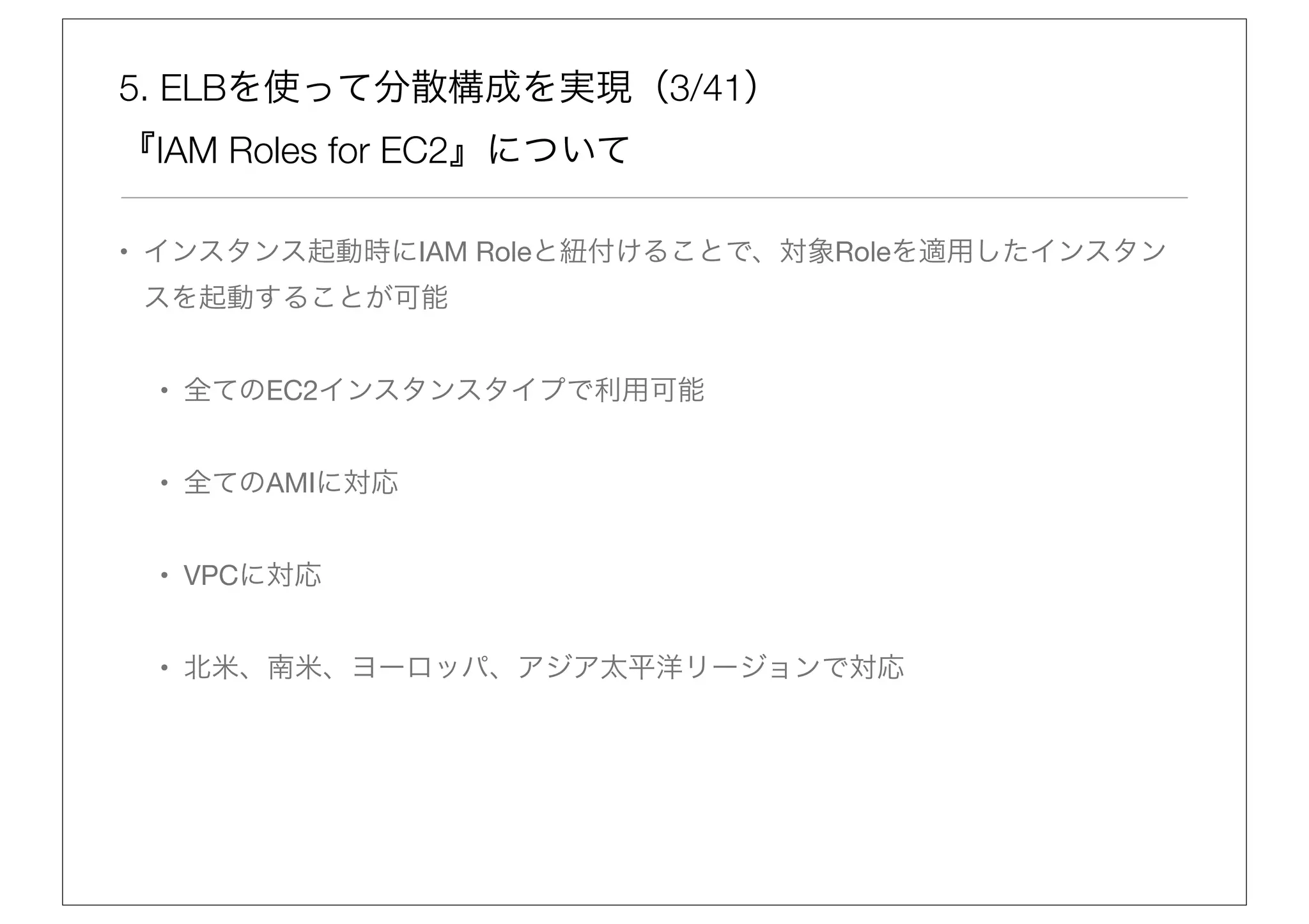 5. ELBを使って分散構成を実現（3/41）
『IAM Roles for EC2』について

• インスタンス起動時にIAM Roleと紐付けることで、対象Roleを適用したインスタン
 スを起動することが可能


 • 全てのEC2インスタンスタイプで利用可能


 • 全てのAMIに対応


 • VPCに対応


 • 北米、南米、ヨーロッパ、アジア太平洋リージョンで対応
 