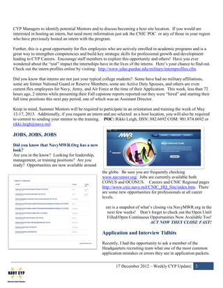 CYP Managers to identify potential Mentors and to discuss becoming a host site location. If you would are
interested in hosting an intern, but need more information just ask the CNIC POC or any of those in your region
who have previously hosted an intern with the program.

Further, this is a great opportunity for flex employees who are actively enrolled in academic programs and is a
great way to strengthen competencies and build key strategic skills for professional growth and development
leading to CYP Careers. Encourage staff members to explore this opportunity and others! Have you ever
wondered about the “real” impact the internships have in the lives of the interns. Here’s your chance to find out.
Check out the intern profiles online by visiting: http://www.ydae.purdue.edu/military/internprofiles.cfm.

Did you know that interns are not just your typical college students? Some have had no military affiliations,
some are former National Guard or Reserve Members, some are Active Duty Spouses, and others are even
current flex employees for Navy, Army, and Air Force at the time of their Application. This week, less than 72
hours ago, 2 interns while presenting their Fall capstone reports reported out they were “hired” and starting their
full time positions this next pay period, one of which was an Assistant Director.

Keep in mind, Summer Mentors will be required to participate in an orientation and training the week of May
12-17, 2013. Additionally, if you request an intern and are selected as a host location, you will also be required
to commit to sending your mentor to the training. POC: Rikki Leigh, DSN: 882.6692 COM: 901.874.6692 or
rikki.leigh@navy.mil

JOBS, JOBS, JOBS
Did you know that NavyMWR.Org has a new
look?
Are you in the know? Looking for leadership,
management, or training positions? Are you
ready? Opportunities are now available around
                                                    the globe. Be sure you are frequently checking
                                                    www.navymwr.org/ Jobs are currently available both
                                                    CONUS and OCONUS. Careers and CNIC Regional pages
                                                    http://www.cnic.navy.mil/CNIC_HQ_Site/index.htm. There
                                                    are some new opportunities for professionals at all career
                                                    levels.

                                                      ere is a snapshot of what’s closing via NavyMWR.org in the
                                                       next few weeks! Don’t forget to check out the Open Until
                                                       Filled/Open Continuous Opportunities Now Available Too!
                                                                                ACT NOW THEY CLOSE FAST!

                                                    Application and Interview Tidbits
                                                    Recently, I had the opportunity to ask a member of the
                                                    Headquarters recruiting team what one of the most common
                                                    application mistakes or errors they see in application packets.

                                                            17 December 2012 – Weekly CYP Update| 3
 