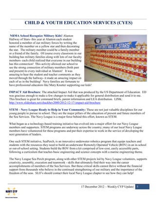 CHILD & YOUTH EDUCATION SERVICES (CYES)

 NRMA School Recognize Military Kids! Alanton
Hallway of Stars- this year at Alanton each student
honored a member of our military forces by writing the
name of the member on a yellow star and then decorating
the star. The military member could be a family member
or a friend of the family. Of course every classroom in our
building has military families along with lots of our faculty
members- each child realized that everyone in our building
has this connection! This activity allowed our school to
see the strong connection of military members (both past
and present) to every individual at Alanton! It was
amazing to hear the student and teacher comments as they
moved through the hallway- it made an amazing impact on
each of us in the building! Navy families are fortunate to
have professional educators like Mary Knutter supporting our kids!

IMPACT Aid Brochure: The attached Impact Aid that was produced by the US Department of Education. ED
was gracious enough to make a few changes to make it applicable for general distribution and send it to me.
This brochure is great for command briefs, parent information and LEA distribution. LINK:
http://www.slideshare.net/chuckbev2000/2012-12-17-impact-aid-brochure

STEM – Navy League Ready to Help in Your Community: These are not just valuable disciplines for our
young people to pursue in school. They are the major pillars of the education of present and future members of
the Sea Services. The Navy League is a major force behind this effort, known as STEM.

What began as a technology-based training initiative has evolved into a major effort for our Navy League
members and supporters. STEM programs are underway across the country; many of our local Navy League
members have volunteered for these programs and put their expertise to work in the service of developing the
next generation of leaders.

One such STEM initiative, SeaPerch, is an innovative underwater robotics program that equips teachers and
students with the resources they need to build an underwater Remotely Operated Vehicle (ROV) in an in-school
or out-of-school setting. Students build the ROV from a kit comprised of low-cost, easily accessible parts,
following a curriculum that teaches basic engineering and science concepts with a marine engineering theme.

The Navy League Sea Perch program, along with other STEM projects led by Navy League volunteers, supports
creativity, assembly, execution and teamwork - skills that ultimately find their way into the career
accomplishments of members of the Sea Services. But these critical skills cannot thrive without the financial
support from thousands who believe in the continued strengthening of our military and the importance of the
freedom of the seas. SLO’s should contact their local Navy League chapter to see how they can help!



                                                          17 December 2012 – Weekly CYP Update| 5
 