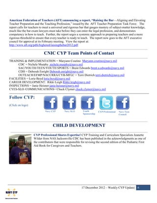 American Federation of Teachers (AFT) announcing a report, “Raising the Bar—Aligning and Elevating
Teacher Preparation and the Teaching Profession,” issued by the AFT Teacher Preparation Task Force. The
report calls for teachers to meet a universal and rigorous bar that gauges mastery of subject-matter knowledge,
much like the bar exam lawyers must take before they can enter the legal profession, and demonstrates
competency in how to teach. Further, the report urges a systemic approach to preparing teachers and a more
rigorous threshold to ensure that every teacher is ready to teach. The report now goes to the AFT executive
council for approval at its February meeting. View the report at:
http://www.aft.org/pdfs/highered/raisingthebar2012.pdf.

                            CNIC CYP Team Points of Contact
TRAINING & IMPLEMENTATION = Maryann Coutino Maryann.coutino@navy.mil
     CDC = Nichele Murphy nichele.murphy@navy.mil
     SAC/YOUTH/TEEN/YOUTH SPORTS = Brent Edwards brent.a.edwards@navy.mil
     CDH = Deborah Enright Deborah.enright@navy.mil
     OUTEACH/EFMP/NACCRRA/CYB-MFLC = Terri Dietrich terri.dietrich@navy.mil
FACILITIES = Lorie Boyd lorie.boyd@navy.mil
CAREER DEVELOPMENT: Rikki Leigh Rikki.leigh@navy.mil
INSPECTIONS = Janie Heisner janie.heisner@navy.mil
CYES-SLO /COMMUNICATIONS= Chuck Clymer chuck.clymer@navy.mil

Follow CYP:
(Click on logo)
                             Navy CYP        Navy SLO       Youth         CYP Professional   Navy Teen
                                                            Sponsorship                      Council




                                   CHILD DEVELOPMENT
                   CYP Professional Shares Expertise! CYP Training and Curriculum Specialists Jeanette
                   Wilder from NAS Jacksonville CDC has been published in the acknowledgments as one of
                   the contributors that were responsible for revising the second edition of the Pediatric First
                   Aid Book for Caregivers and Teachers.




                                                          17 December 2012 – Weekly CYP Update| 6
 