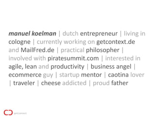 manuel koelman | dutch entrepreneur | living in
cologne | currently working on getcontext.de
and MailFred.de | practical philosopher |
involved with piratesummit.com | interested in
agile, lean and productivity | business angel |
ecommerce guy | startup mentor | caotina lover
| traveler | cheese addicted | proud father
 