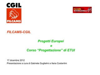 FILCAMS-CGIL
Progetti Europei
e
Corso “Progettazione” di ETUI
17 dicembre 2012
Presentazione a cura di Gabriele Guglielmi e Ilaria Costantini
 