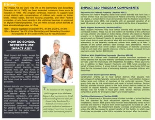 History:
The Impact Aid law (now Title VIII of the Elementary and Secondary            IMPACT AID PROGRAM COMPONENTS
Education Act of 1965) has been amended numerous times since its
inception in 1950. The program continues, however, to support local           Payments for Federal Property (Section 8002)
school districts with concentrations of children who reside on Indian         Payments for Federal Property assist local school districts that have lost a
                                                                              portion of their local tax base because of Federal ownership of property. To
lands, military bases, low-rent housing properties, and other Federal         be eligible, a school district must demonstrate that the Federal Government
properties, or who have parents in the uniformed services or employed         has acquired, since 1938, real property with an assessed valuation of at
on eligible Federal properties. The law refers to local school districts as   least 10 percent of all real property in the district at the time of acquisition.
local educational agencies, or LEAs.
                                                                              Basic Support Payments (Section 8003b)
1950 – Original legislation enacted by P.L. 81-815 and P.L. 81-874            Basic Support Payments help local school districts that educate federally
1994 – Became Title VIII of the Elementary and Secondary Education            connected children. These may be the children of members of the uniformed
       Act (repealed 81-815 and 81-874) Due for reauthorization               services, children who reside on Indian lands, children who reside on Federal
                                                                              property or in federally subsidized low-rent housing, and children whose
                                                                              parents work on Federal Property. In general, to be eligible for assistance a
                                                                              local school district must educate at least 400 such children in average daily
    HOW DO SCHOOL                                                             attendance, or the federally connected children must make up at least 3
     DISTRICTS USE                                                            percent of the school district's total average daily attendance. Heavily
                                                                              Impacted Districts that enroll certain percentages of federally connected
      IMPACT AID?                                                             children and meet other specific statutory criteria, receive increased formula
                                                                              payments under Section 8003(b)(2).

Most Impact Aid funds, except for                                             Children With Disabilities Payments (Section 8003d)
the     additional   payments     for                                         Payments for Children with Disabilities provide additional assistance to
children    with    disabilities and                                          school districts that educate federally connected children who are eligible for
construction       payments,     are                                          services under the Individuals with Disabilities Act (IDEA). These payments
                                                                              are in addition to Basic Support Payments and IDEA funds provided on
considered general aid to the
                                                                              behalf of these children. A school district that receives these funds MUST use
recipient school districts; these                                             them for the increased costs of educating federally connected children with
districts may use the funds in                                                disabilities.
whatever manner they choose in
accordance with their local and                                               Construction Grants (Section 8007)
State requirements. Some Impact                                               Construction Grants go to local school districts that educate high
Aid funds must be used for specific                                           percentages of certain federally connected children — both children living on
purposes.                                                                     Indian lands and children of members of the uniformed services. These
                                                                              grants help pay for the construction and repair of school buildings. Section
                                                                              8007(a) provides formula grants to the local school districts based on the
School districts use Impact Aid for
a wide variety of expenses,
including the salaries of teachers
                                          T he mission of the Impact          number of eligible federally connected children they educate. Section
                                                                              8007(a) was not funded in fiscal year 2008. Section 8007(b) provides
                                                                              competitive grants for emergency repairs and modernization.
and teacher aides; purchasing               Aid Program is to disburse
textbooks, computers, and other           Impact Aid payments to local        Facilities Maintenance (Section 8008)
equipment; after-school programs          educational agencies that are       The U.S. Department of Education owns a limited number of school facilities
and remedial tutoring; advanced              financially burdened by          that are operated by local educational agencies that serve military
placement classes; and special                                                installations. Section 8008 grants help maintain these federally owned school
                                             federal activities and to        facilities and restore or improve them where appropriate to enable an LEA to
enrichment programs. Payments              provide technical assistance       accept ownership. The Department directly oversees construction projects,
for Children with Disabilities must
                                           and support services to staff      unless the LEA has agreed to accept transfer of the facility, in which case
be used for the extra costs of                                                funds may be provided to the LEA to complete the project after the transfer.
educating these children.
                                           and other interested parties.
 