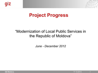 Project Progress


              “Modernization of Local Public Services in
                     the Republic of Moldova”

                         June - December 2012




GIZ Moldova                                       17.12.12
                                                17.12.2012   Seite 1 1
 