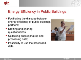 Energy Efficiency in Public Buildings
   Facilitating the dialogue between
    energy efficiency of public buildings
    partners;
   Drafting and sharing
    questionnaires;
   Collecting questionnaires and
    processing data;
   Possibility to use the processed
    data.



GIZ Moldova                                   17.12.2012
                                            17.12.12 Seite 1111
 