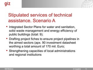 Stipulated services of technical
    assistance. Scenario A
  Integrated Sector Plans for water and sanitation,
   solid waste management and energy efficiency of
   public buildings (total: 9);
  Drafting project fiches to ensure project pipelines in
   the aimed sectors (apx. 90 investment datasheet
   worthing a total amount of 170 mil. Euro;
  Strengthening capacities of local administrations
   and regional institutions



GIZ Moldova                                        17.12.12 Seite 1212
                                                     17.12.2012
 