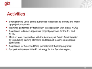 Activities
 Strengthening Local public authorities’ capacities to identify and make
  up project proposals
 Trainings performed by North RDA in cooperation with a local NGO;
 Assistance to launch appeals of project proposals for the EU and
  NFRD
 Medium term cooperation with the Academy of Public Administration
  by introducing training elements and learned lessons in a national
  curriculum;
 Assistance for Antenna Office to implement the EU programs;
 Support to implement the EU strategy for the Danube region;




                                                                17.12.12   Seite 1616
 