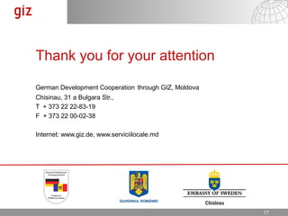 Thank you for your attention

German Development Cooperation through GIZ, Moldova
Chisinau, 31 a Bulgara Str.,
T + 373 22 22-83-19
F + 373 22 00-02-38

Internet: www.giz.de, www.serviciilocale.md




                                                      17.12.12   Seite 1717
 