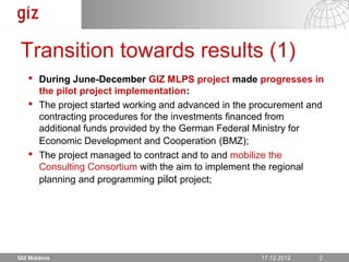 Transition towards results (1)
    During June-December GIZ MLPS project made progresses in
     the pilot project implementation:
    The project started working and advanced in the procurement and
     contracting procedures for the investments financed from
     additional funds provided by the German Federal Ministry for
     Economic Development and Cooperation (BMZ);
    The project managed to contract and to and mobilize the
     Consulting Consortium with the aim to implement the regional
     planning and programming pilot project;




GIZ Moldova                                             17.12.12
                                                      17.12.2012   Seite 2 2
 