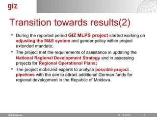 Transition towards results(2)
   During the reported period GIZ MLPS project started working on
    adjusting the M&E system and gender policy within project
    extended mandate;
   The project met the requirements of assistance in updating the
    National Regional Development Strategy and in assessing
    projects for Regional Operational Plans;
   The project mobilized experts to analyse possible project
    pipelines with the aim to attract additional German funds for
    regional development in the Republic of Moldova.




GIZ Moldova                                           17.12.12
                                                    17.12.2012   Seite 3 3
 