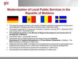 Modernization of Local Public Services in the
            Republic of Moldova



   The project proposal is based on the results of bilateral negotiations between the Government
    of the Republic of Moldova and that of Germany held in November 2009;
   The project is planned for 7 years and is divided in 2 phases: January 2010 – December 2014
    and January 2015 - December 2016.
   The institutional partner is the Ministry of Regional Development and Construction of
    the Republic of Moldova
   Intervention area 1: Local public services;
   Intervention area 2: Regional planning and programming and Capacity
    Development for Regional Development and Cross Border Cooperation in Moldova. The
    BMZ contribution constitutes 3 million euro;
   Additional funds from BMZ: 3.6 million euro (complementary investments for pilot projects and
    supporting the partners) and 5.3 million euro (investments in the regional development);
   Co-funding from the Romanian Government constitutes 0.7 million euro;
   Co-funding from the Swedish Government constitutes 3.3 million euro.




                                                                              17.12.12   Seite 4 4
 