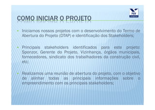 COMO INICIAR O PROJETO
 Iniciamos nossos projetos com o desenvolvimento do Termo de
 Abertura do Projeto (DTAP) e identificação dos Stakeholders;

 Principais stakeholders identificados para este projeto:
 Sponzor, Gerente do Projeto, Vizinhança, órgãos municipais,
 fornecedores, sindicato dos trabalhadores da construção civil,
 etc;

 Realizamos uma reunião de abertura do projeto, com o objetivo
 de alinhar todas as principais informações sobre o
 empreendimento com os principais stakeholders;
 