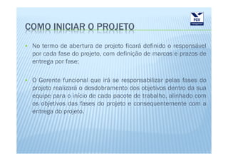COMO INICIAR O PROJETO
 No termo de abertura de projeto ficará definido o responsável
 por cada fase do projeto, com definição de marcos e prazos de
 entrega por fase;

 O Gerente funcional que irá se responsabilizar pelas fases do
 projeto realizará o desdobramento dos objetivos dentro da sua
 equipe para o início de cada pacote de trabalho, alinhado com
 os objetivos das fases do projeto e consequentemente com a
 entrega do projeto.
 