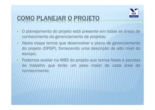 COMO PLANEJAR O PROJETO
 O planejamento do projeto está presente em todas as áreas de
 conhecimento do gerenciamento de projetos;
 Nesta etapa temos que desenvolver o plano de gerenciamento
 do projeto (DPGP), fornecendo uma descrição de alto nível do
 escopo;
 Podemos avaliar na WBS do projeto que temos fases e pacotes
 de trabalho que terão um peso maior de cada área de
 conhecimento;
 